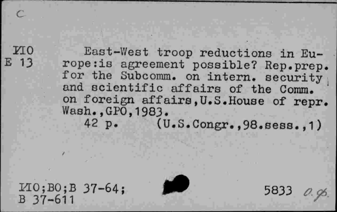 ﻿c
MO East-West troop reductions in Eu-E 13 rope:is agreement possible? Rep.prep.
for the Subcomm, on intern, security and scientific affairs of the Comm.
on foreign affairs,U.S.House of repr.
Wash.,GPO,1983.
42 p. (U.S.Congr.,98.sess.,1)
HO;BO;B 37-64;
B 37-611
5833